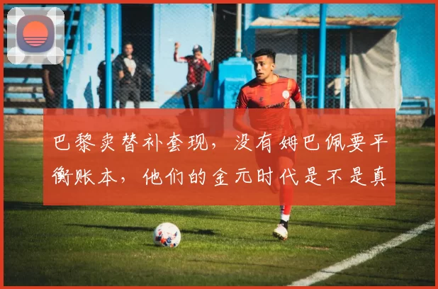 巴黎卖替补套现，没有姆巴佩要平衡账本，他们的金元时代是不是真结束了